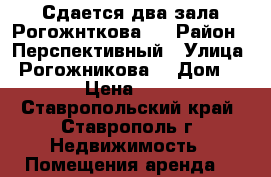 Сдается два зала Рогожнткова 1 › Район ­ Перспективный › Улица ­ Рогожникова  › Дом ­ 1 › Цена ­ 200 - Ставропольский край, Ставрополь г. Недвижимость » Помещения аренда   
